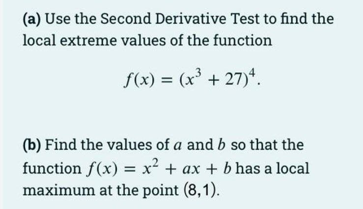 (a) Use the Second Derivative Test to find the
local extreme values of the function
f(x) = (x' + 27)*.
(b) Find the values of a and b so that the
function f(x) = x² + ax + b has a local
maximum at the point (8,1).
