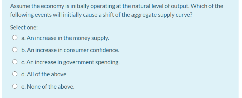 Assume the economy is initially operating at the natural level of output. Which of the
following events will initially cause a shift of the aggregate supply curve?
Select one:
O a. An increase in the money supply.
b. An increase in consumer confidence.
O c. An increase in government spending.
d. All of the above.
e. None of the above.
