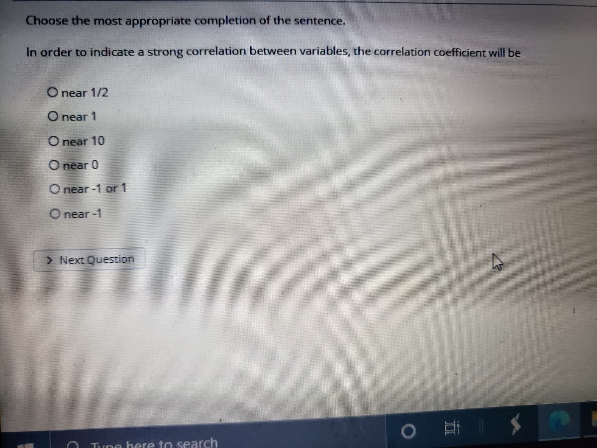 Choose the most appropriate completion of the sentence.
In order to indicate a strong correlation between variables, the correlation coefficient will be
O near 1/2
O near 1
O near 10
O near 0
O near-1 or 1
O near-1
> Next Question
Tune here to search
