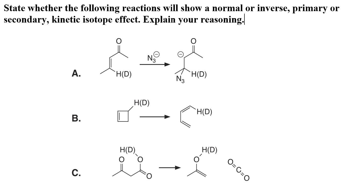State whether the following reactions will show a normal or inverse, primary or
secondary, kinetic isotope effect. Explain your reasoning.
H(D)
N3
А.
H(D)
H(D)
`H(D)
В.
H(D)
H(D)
-ズ、
O=C=O
С.
