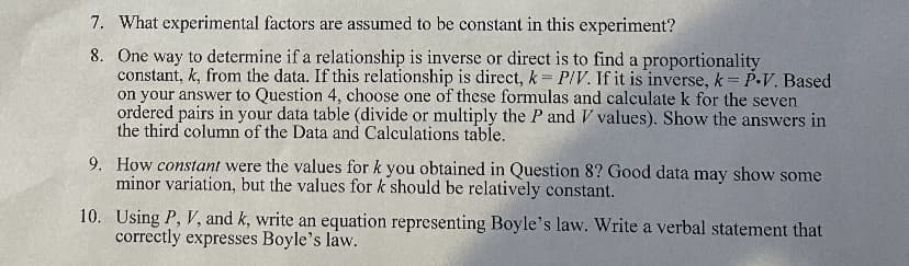 7. What experimental factors are assumed to be constant in this experiment?
8. One way to determine if a relationship is inverse or direct is to find a proportionality
constant, k, from the data. If this relationship is direct, k P/V. If it is inverse, k P-V. Based
on your answer to Question 4, choose one of these formulas and calculate k for the seven
ordered pairs in your data table (divide or multiply the P and V values). Show the answers in
the third column of the Data and Calculations table.
9. How constant were the values for k you obtained in Question 8? Good data may show some
minor variation, but the values for k should be relatively constant.
10. Using P, V, and k, write an equation representing Boyle's law. Write a verbal statement that
correctly expresses Boyle's law.
