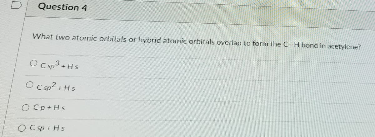 Question 4
What two atomic orbitals or hybrid atomic orbitals overlap to form the C-H bond in acetylene?
O CsP
+ Hs
O C sp?
+Hs
O Cp+Hs
O C sp + Hs
