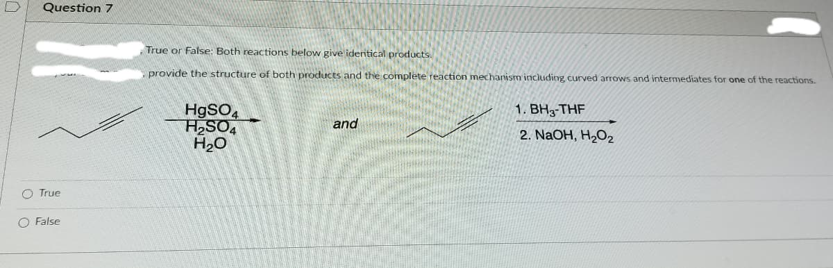 Question 7
True or False: Both reactions below give identical products.
provide the structure of both products and the complete reaction mechanism including, curved arrows and intermediates for one of the reactions.
H9SO4
H2SO4
H20
1. BH3-THF
and
2. NaOH, H2O2
O True
O False
