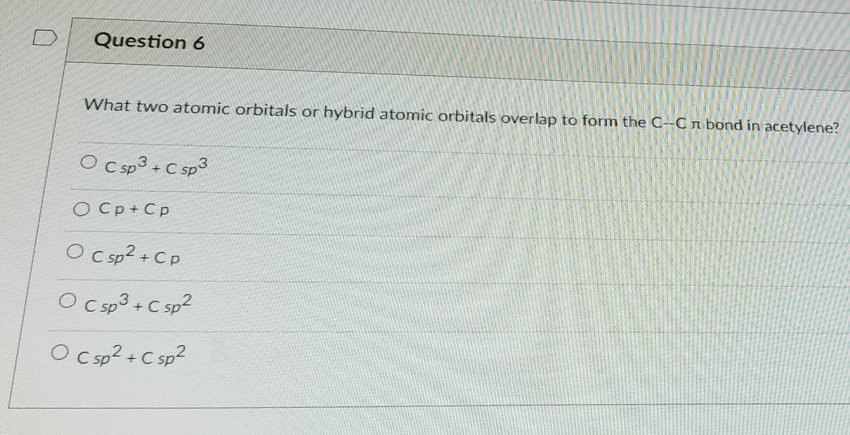 Question 6
What two atomic orbitals or hybrid atomic orbitals overlap to form the C-C n bond in acetylene?
O Csp3 +C sp3
O Cp+ Cp
O csp?+ Cp
O Csp3 +C sp2
O Csp? +C sp2
