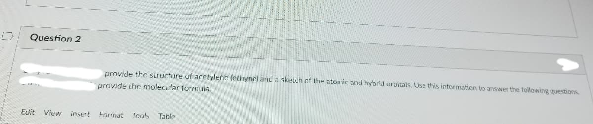 Question 2
provide the structure of acetyleñe (ethyne) and a sketch of the atomic and hybrid orbitals. Use this information to answer the following questions.
provide the molecular formula.
Edit
View
Insert Format
Tools
Table
