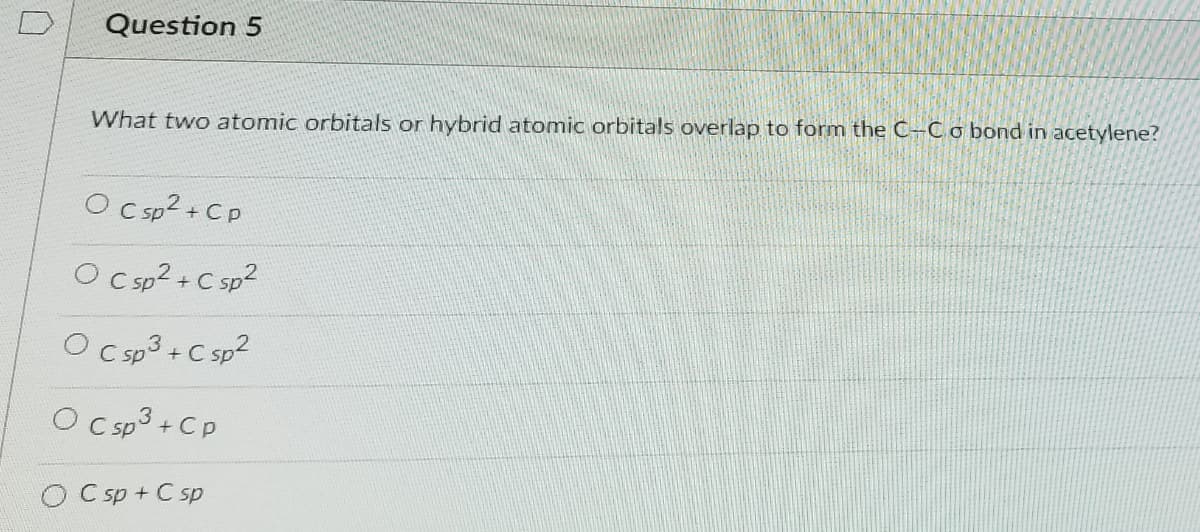 Question 5
What two atomic orbitals or hybrid atomic orbitals overlap to form the C-Co bond in acetylene?
O C sp2 + Cp
O Csp? +C sp?
O Csp3+ C sp2
O Csp3+ Cp
O Csp + C sp
