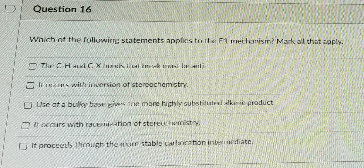 D
Question 16
Which of the following statements applies to the E1 mechanism? Mark all that apply.
O The C-H and C-X bonds that break must be anti.
O It occurs with inversion of stercochemistry.
Use of a bulky base gives the more highly substituted alkene product.
It occurs with racemization of stereochemistry.
O It procceds through the more stable carbocation intermediate.
