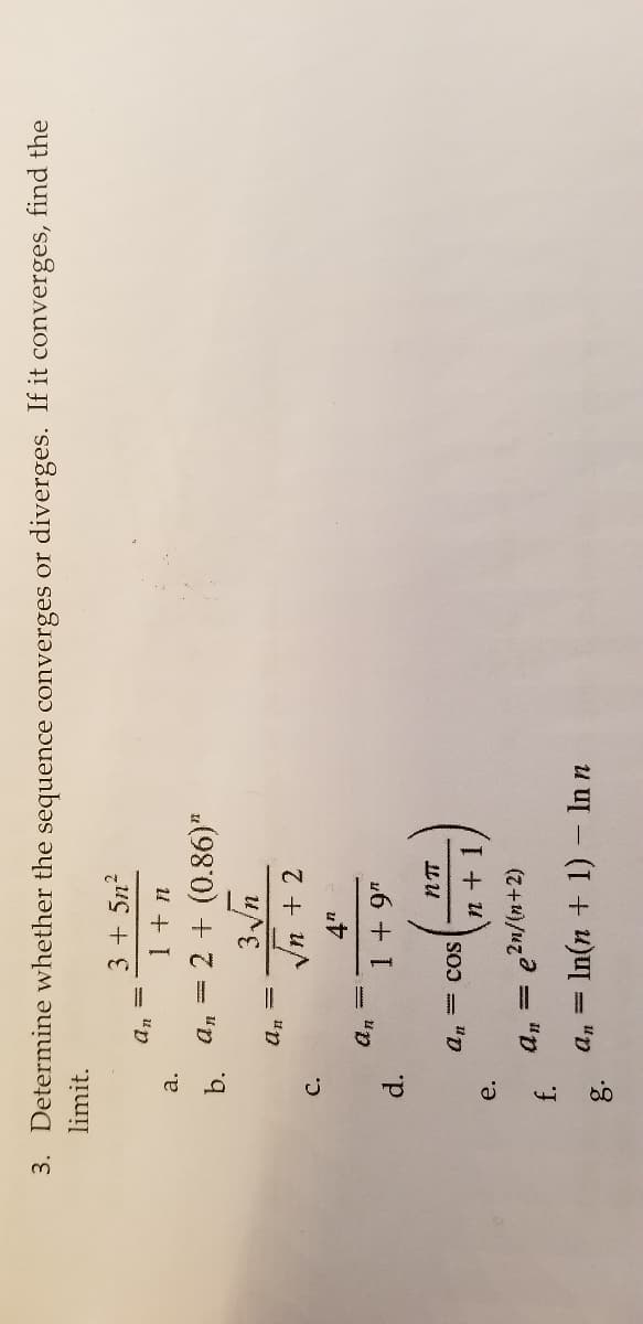 f.
3. Determine whether the sequence converges or diverges. If it converges, find the
limit.
3+ 5n?
a.
b.
a, = 2 + (0.86)"
Vn + 2
= "p
C.
d.
un
16 + I
an3 cos
IL U
e.
e2n/(n+2)
"p
a, = In(n + 1)- In n
