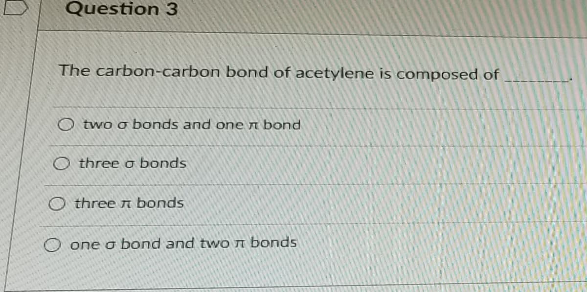 Question 3
The carbon-carbon bond of acetylene is composed of
O two o bonds and one n bond
O three o bonds
O three n bonds
O one o bond and two n bonds
