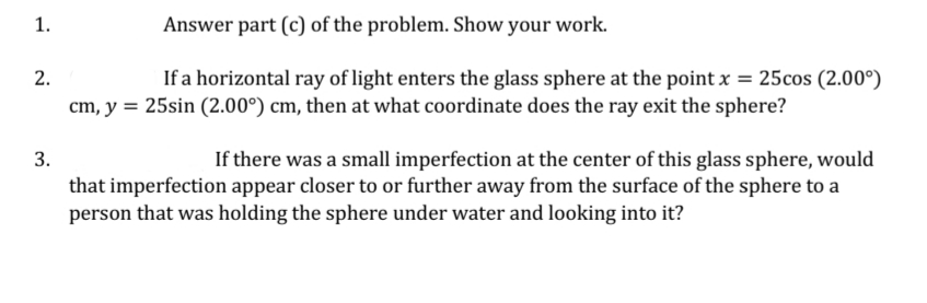 1.
Answer part (c) of the problem. Show your work.
2.
If a horizontal ray of light enters the glass sphere at the point x = 25cos (2.00°)
cm, y = 25sin (2.00°) cm, then at what coordinate does the ray exit the sphere?
3.
If there was a small imperfection at the center of this glass sphere, would
that imperfection appear closer to or further away from the surface of the sphere to a
person that was holding the sphere under water and looking into it?
