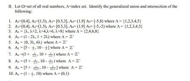 II. Let 2-set of all real numbers, A-index set. Identify the generalized union and intersection of the
following:
1. A₁-[0,4], A2-[1,5), A- [0.5,3], A- (1,9] As-[-5,8) where A = {1,2,3,4,5)
2. A-[0,4], A2-[1,5), A- [0.5,3], A (1,9] As [-5,-2) where A = {1,2,3,4,5)
3. Ax= {2, 2+2, 2+4,2+6, 2+8} where A = {2,4,6,8}
4. Az =(1-22, 1+22) where A = Z*
5. Ax (0, 32, 62} where A = Z'
=
6. A[5, 10-] where A = Z'
7. Ax (5+, 10+) where A =
1 = Z'
=
8. A (5+. 10-) where A = Z'
9. Ax= [5+10-] where A = Z
10. A (1, 10) where A =
=
= (0,1)