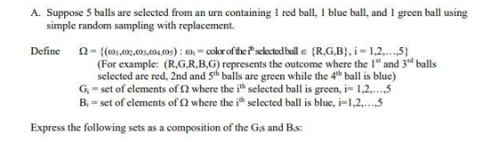 A. Suppose 5 balls are selected from an urn containing 1 red ball, 1 blue ball, and 1 green ball using
simple random sampling with replacement.
Define
22-{(01,02,003,004,005): 0; color of the selected ball e (R,G,B), i=1,2,...5)
(For example: (R,G,R,B,G) represents the outcome where the 1¹ and 3rd balls
selected are red, 2nd and 5th balls are green while the 4th ball is blue)
G₁ = set of elements of 2 where the ith selected ball is green, i=1,2,...,5
B₁ = set of elements of 2 where the ith selected ball is blue, i=1,2,...,5
Express the following sets as a composition of the Gs and B.s: