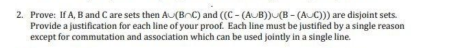 2. Prove: If A, B and C are sets then AU(BOC) and ((C- (AUB)) (B- (AUC))) are disjoint sets.
Provide a justification for each line of your proof. Each line must be justified by a single reason
except for commutation and association which can be used jointly in a single line.