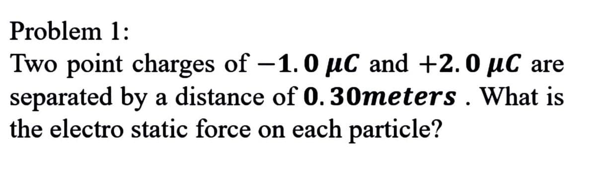 Problem 1:
Two point charges of -1.0 µC and +2.0 µC are
separated by a distance of 0. 30meters . What is
the electro static force on each particle?
