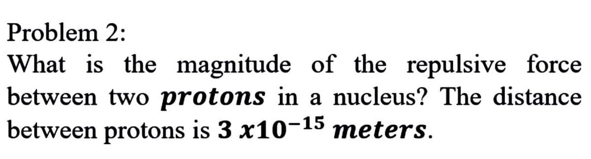 Problem 2:
What is the magnitude of the repulsive force
between two protons in a nucleus? The distance
between protons is 3 x10-15 meters.
