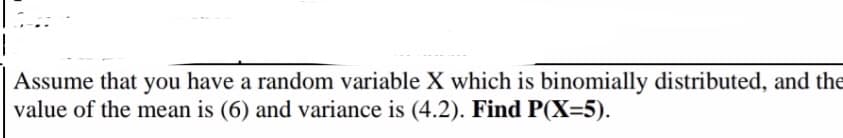 Assume that you have a random variable X which is binomially distributed, and the
value of the mean is (6) and variance is (4.2). Find P(X=5).
