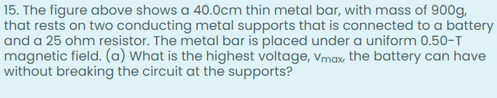 15. The figure above shows a 40.0cm thin metal bar, with mass of 900g,
that rests on two conducting metal supports that is connected to a battery
and a 25 ohm resistor. The metal bar is placed under a uniform 0.50-T
magnetic field. (a) What is the highest voltage, vmax, the battery can have
without breaking the circuit at the supports?
