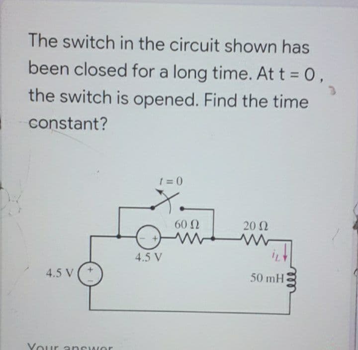 The switch in the circuit shown has
been closed for a long time. At t = 0,
the switch is opened. Find the time
constant?
1 =0
60 2
20 2
4.5 V
4.5 V
50 mH
Your answer
