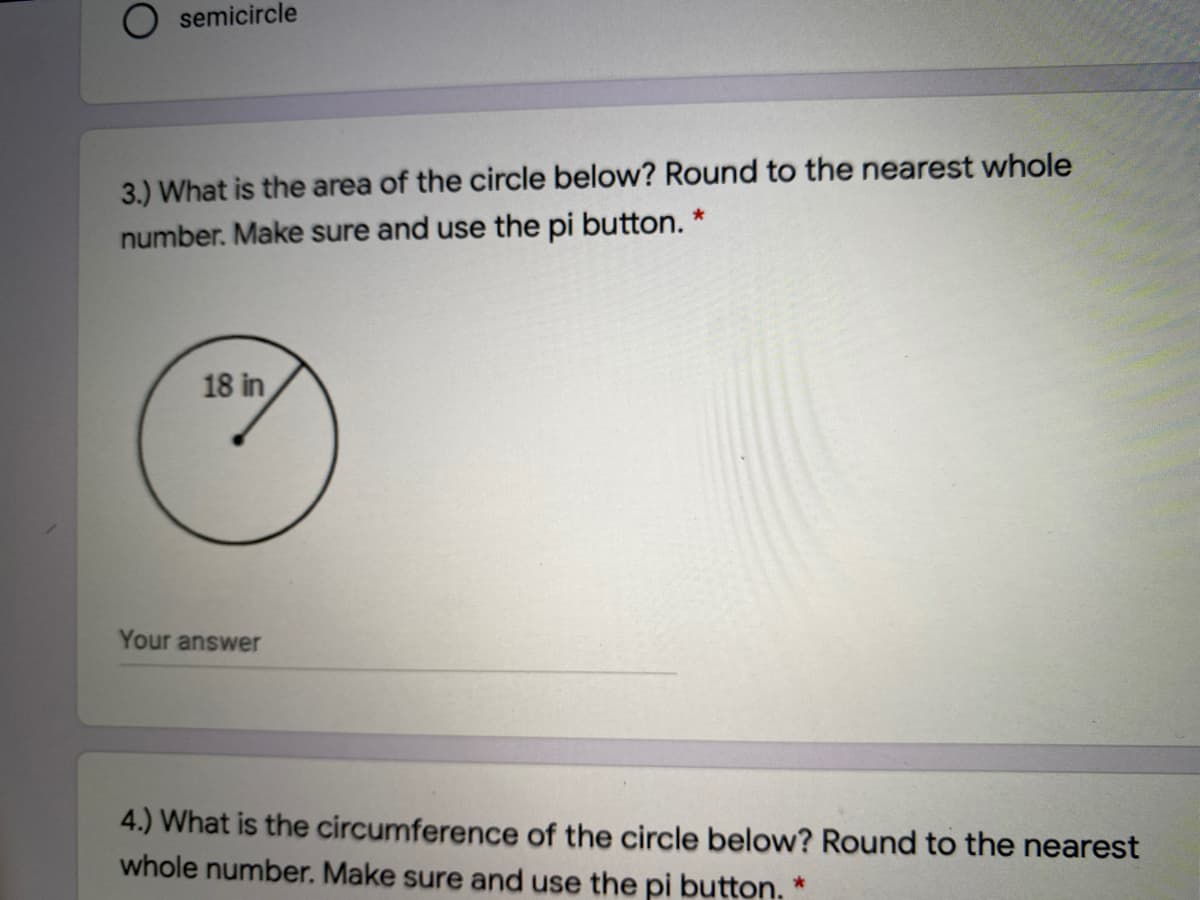 O semicircle
3.) What is the area of the circle below? Round to the nearest whole
number. Make sure and use the pi button. *
18 in
Your answer
4.) What is the circumference of the circle below? Round to the nearest
whole number. Make sure and use the pi button. *
