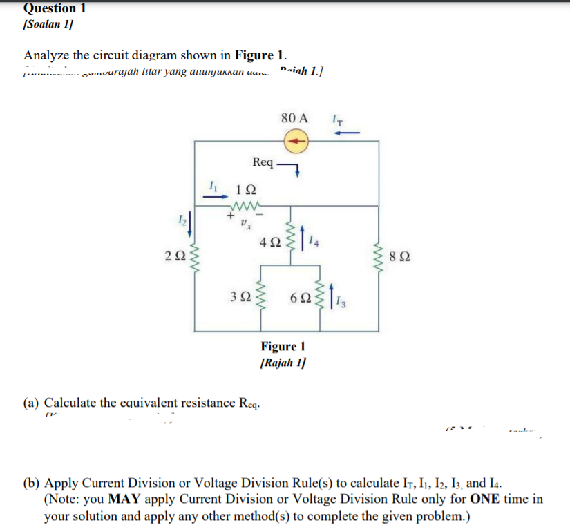 Question 1
[Soalan 1]
Analyze the circuit diagram shown in Figure 1.
-o...vurujah litar yang auunjurnun uu. "aiah 1.]
80 A
IT
Req
1Ω
2Ω
8Ω
3Ω
62
13
Figure 1
[Rajah 1]
(a) Calculate the equivalent resistance Req.
(b) Apply Current Division or Voltage Division Rule(s) to calculate IT, I1, I2, I3, and I4.
(Note: you MAY apply Current Division or Voltage Division Rule only for ONE time in
your solution and apply any other method(s) to complete the given problem.)
ww
