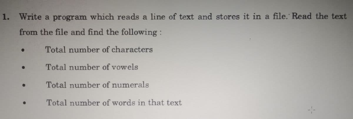 1.
Write a program which reads a line of text and stores it in a file. Read the text
from the file and find the following :
Total number of characters
Total number of vowels
Total number of numerals
Total number of words in that text
