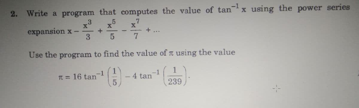 -1
2. Write a program that computes the value of tanx using the power series
.7
expansion x -
3
+...
7
Use the program to find the value of I using the value
1
-4 tan
1
-1
TT = 16 tan
-1
239
:-
