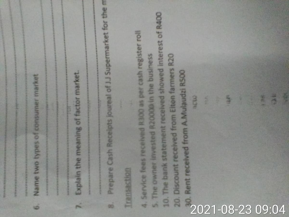 2021-08-23 09:04
6. Name two types of consumer market
7. Explain the meaning of factor market.
8. Prepare Cash Receipts joureal of JJ Supermarket for the m
Iransaction
4. Service fees received R300 as per cash register roll
5. The owner invested R20000 in the business
10. The bank statement received showed interest of R400
20. Discount received from Eiten farmers R20
30. Rent received from A.Mulaudzi R500
