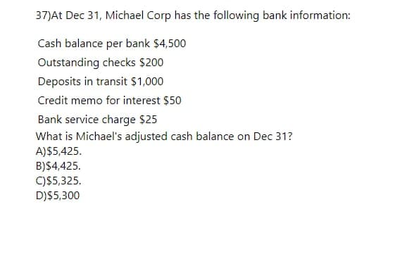 37)At Dec 31, Michael Corp has the following bank information:
Cash balance per bank $4,500
Outstanding checks $200
Deposits in transit $1,000
Credit memo for interest $50
Bank service charge $25
What is Michael's adjusted cash balance on Dec 31?
A)$5,425.
B)$4,425.
C)$5,325.
D)$5,300