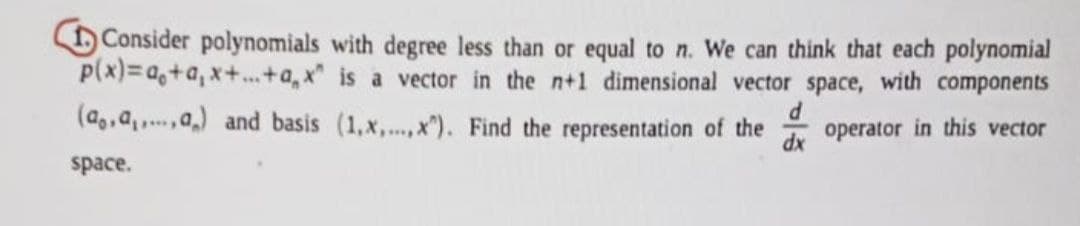 Consider polynomials with degree less than or equal to n. We can think that each polynomial
p(x)=a+a, x+...+a," is a vector in the n+1 dimensional vector space, with components
(a,,a,,a,) and basis (1,x,...,x). Find the representation of the operator in this vector
dx
space.