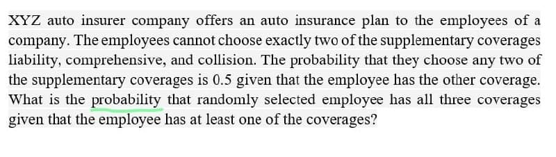 XYZ auto insurer company offers an auto insurance plan to the employees of a
company. The employees cannot choose exactly two of the supplementary coverages
liability, comprehensive, and collision. The probability that they choose any two of
the supplementary coverages is 0.5 given that the employee has the other coverage.
What is the probability that randomly selected employee has all three coverages
given that the employee has at least one of the coverages?
