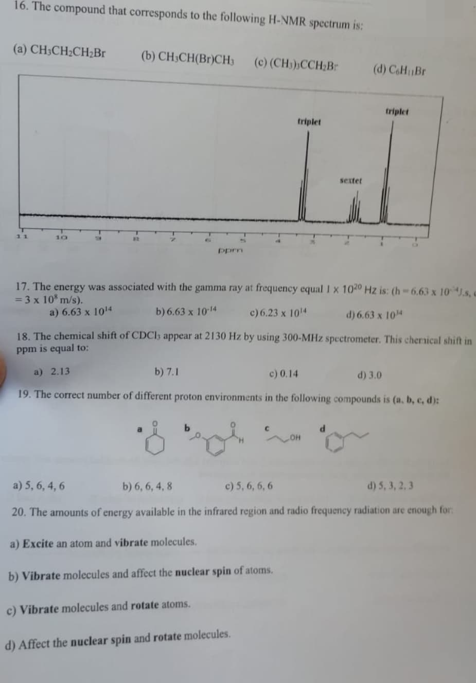 16. The compound that corresponds to the following H-NMR spectrum is:
(a) CH3CH₂CH₂Br
11
(b) CH3CH(Br)CH3 (c) (CH₂),CCH₂Br
a
ppm
a) Excite an atom and vibrate molecules.
4
c) Vibrate molecules and rotate atoms.
17. The energy was associated with the gamma ray at frequency equal 1 x 1020 Hz is: (h-6.63 x 10 J.s, c
= 3 x 108 m/s).
a) 6.63 x 1014
b) 6.63 x 10-14
c) 6.23 x 10¹4
d) 6.63 x 10¹4
18. The chemical shift of CDC13 appear at 2130 Hz by using 300-MHz spectrometer. This chemical shift in
ppm is equal to:
a) 2.13
b) 7.1
c) 0.14
d) 3.0
19. The correct number of different proton environments in the following compounds is (a, b, c, d):
C
b) Vibrate molecules and affect the nuclear spin of atoms.
d) Affect the nuclear spin and rotate molecules.
triplet
LOH
sextet
d
a) 5, 6, 4, 6
b) 6, 6, 4, 8
c) 5, 6, 6, 6
d) 5, 3, 2, 3
20. The amounts of energy available in the infrared region and radio frequency radiation are enough for:
(d) CoH Br
triplet