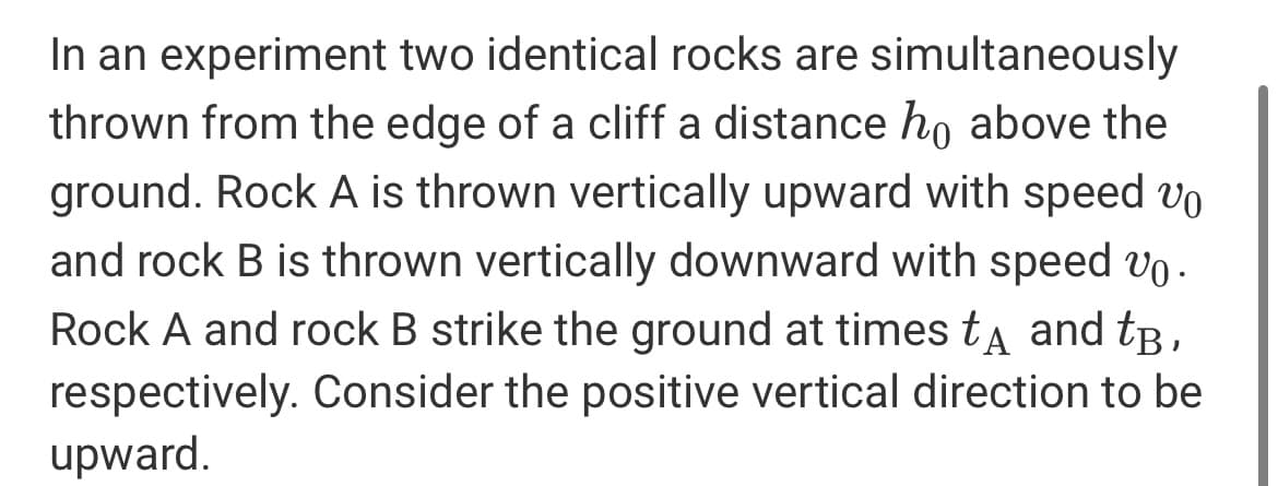 In an experiment two identical rocks are simultaneously
thrown from the edge of a cliff a distance ho above the
ground. Rock A is thrown vertically upward with speed vo
and rock B is thrown vertically downward with speed vo.
Rock A and rock B strike the ground at times ta and tB,
respectively. Consider the positive vertical direction to be
upward.
