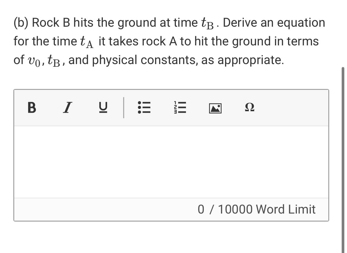 (b) Rock B hits the ground at time tB . Derive an equation
for the time ta it takes rock A to hit the ground in terms
of vo, tB, and physical constants, as appropriate.
B I
Ω
0/ 10000 Word Limit
II
!!!
