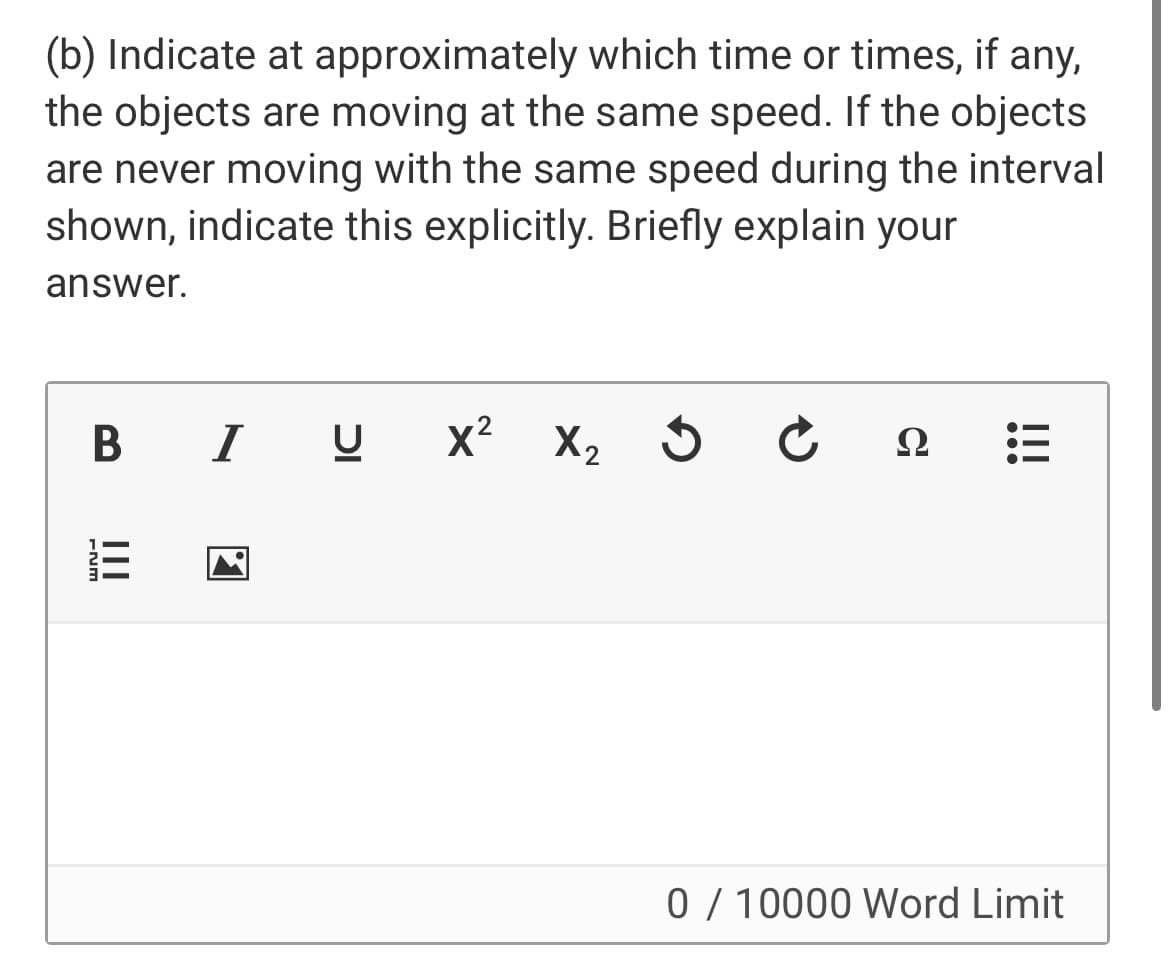 (b) Indicate at approximately which time or times, if any,
the objects are moving at the same speed. If the objects
are never moving with the same speed during the interval
shown, indicate this explicitly. Briefly explain your
answer.
B I U
x? X, 5 C
Ω
0 / 10000 Word Limit
II
