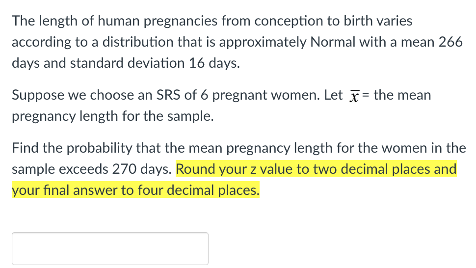 The length of human pregnancies from conception to birth varies
according to a distribution that is approximately Normal with a mean 266
days and standard deviation 16 days.
Suppose we choose an SRS of 6 pregnant women. Let the mean
pregnancy length for the sample.
Find the probability that the mean pregnancy length for the women in the
sample exceeds 270 days. Round your z value to two decimal places and
your final answer to four decimal places.