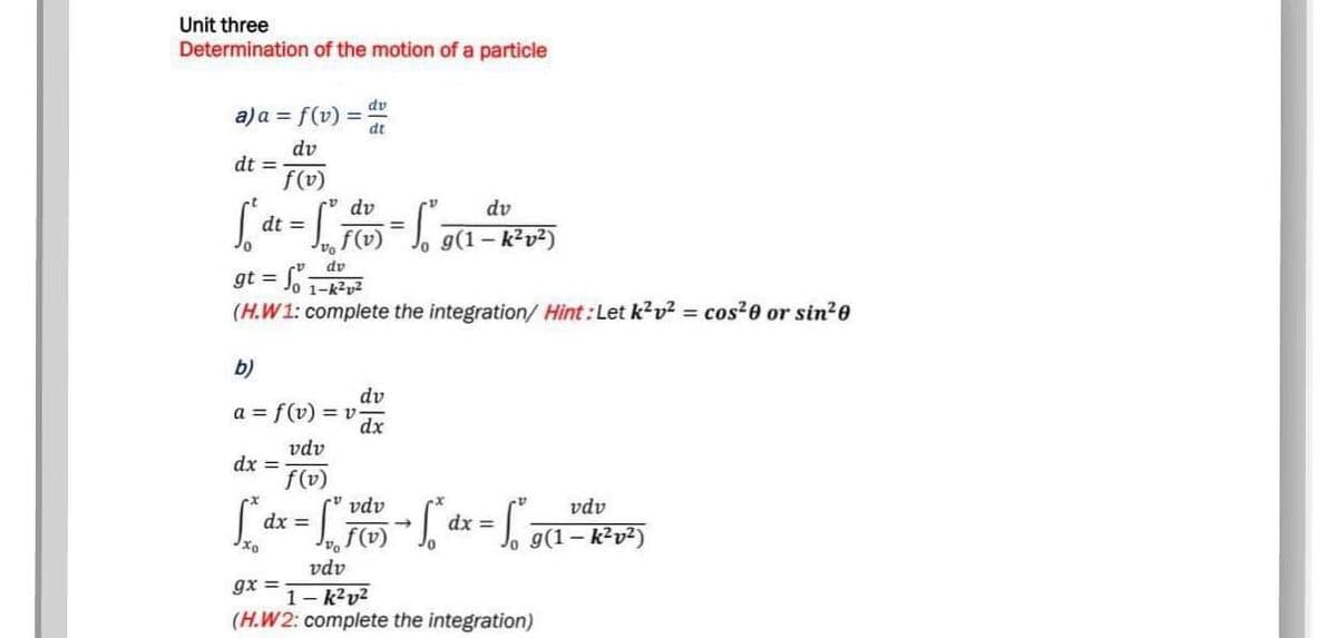 Unit three
Determination of the motion of a particle
dv
a)a = f(v) =
dt
dv
dt =
f(v)
v dv
dv
dt =
%3D
f(v)
Jo g(1– k²v²)
dv
gt = Jo 1-k?v2
(H.W1: complete the integration/ Hint: Let k?v? = cos²e or sin?0
b)
dv
a = f(v) = v
dx
vdv
dx =
f(v)
v vdv
vdv
dx =
f(v)
dx =
Jo g(1– k?v²)
vdv
gx =
1- k?v?
(H.W2: complete the integration)
