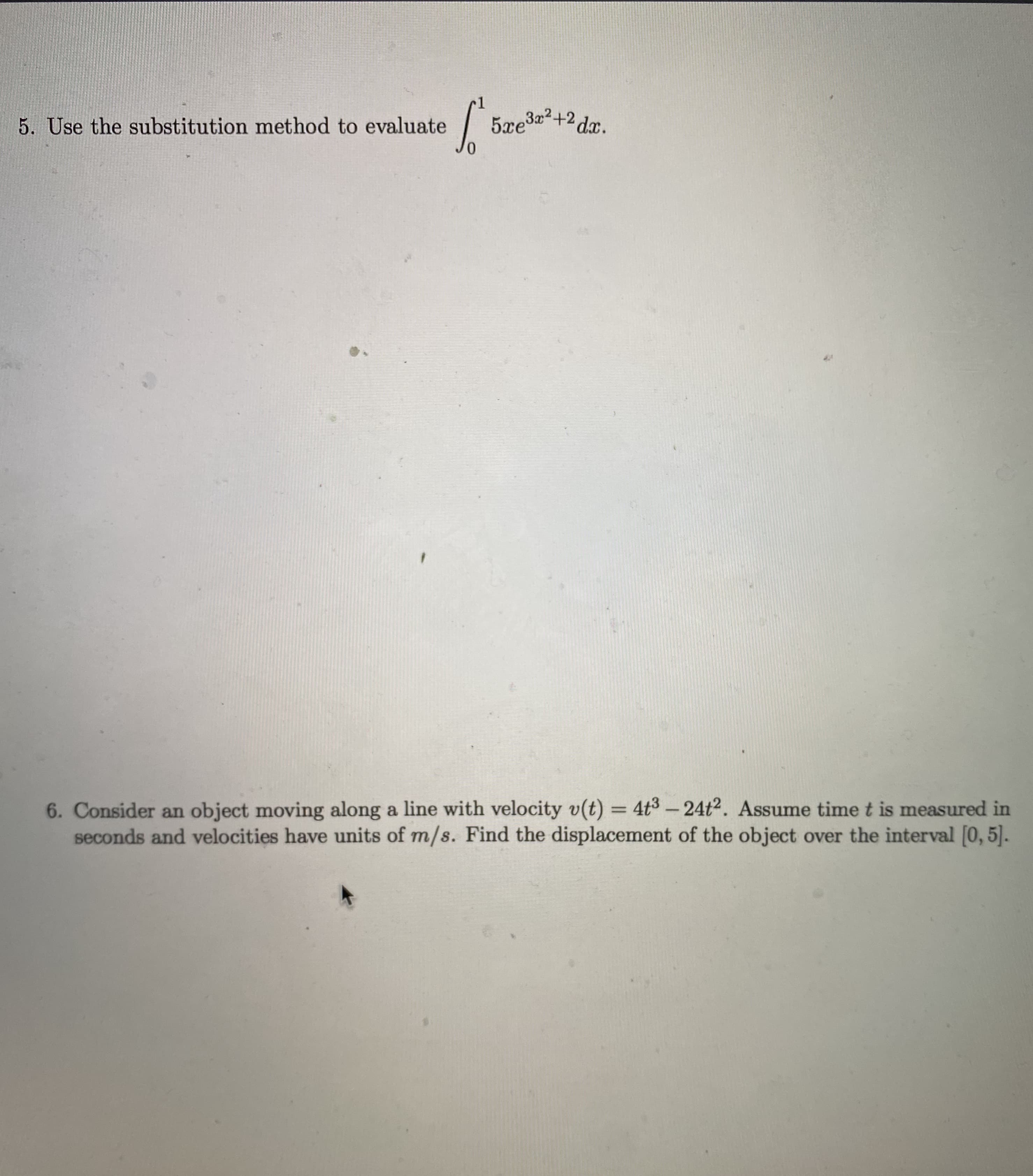 6. Consider an object moving along a line with velocity v(t) = 4t3 – 24t2. Assume time t is measured in
seconds and velocities have units of m/s. Find the displacement of the object over the interval [0, 5].
-
