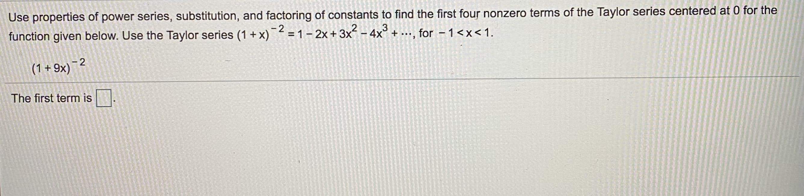 Use properties of power series, substitution, and factoring of constants to find the first four nonzero terms of the Taylor series centered at 0 for the
Function given below. Use the Taylor series (1 + x)¯² = 1 – 2x + 3x – 4x° + ..., for - 1<x<1.
- 2
(1+9x)-2
The first term is
