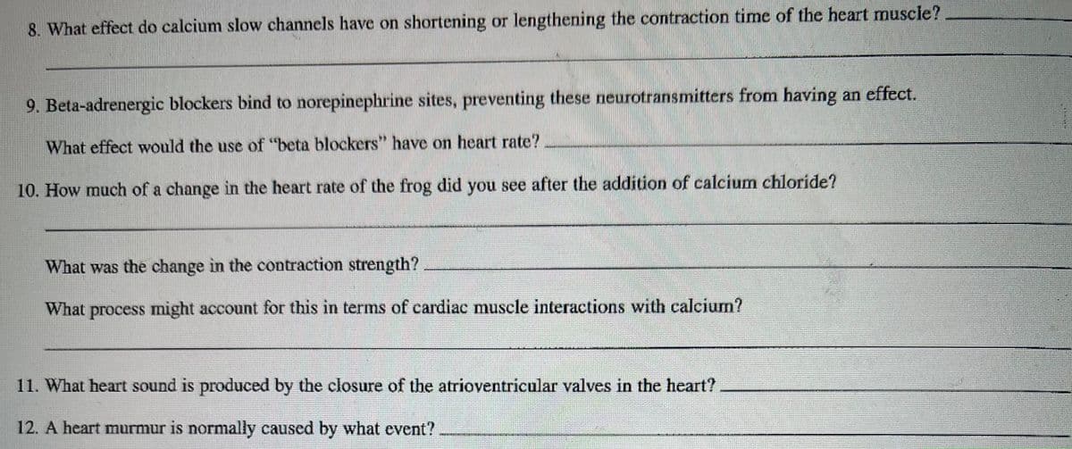 8. What effect do calcium slow channels have on shortening or lengthening the contraction time of the heart muscie?
9. Beta-adrenergic blockers bind to norepinephrine sites, preventing these neurotransmitters from having an effect.
What effect would the use of "beta blockers" have on heart rate?
10. How much of a change in the heart rate of the frog did you see after the addition of calcium chloride?
What was the change in the contraction strength?
What process might account for this in terms of cardiac muscle interactions with calcium?
11. What heart sound is produced by the closure of the atrioventricular valves in the heart?
12. A heart murmur is normally caused by what event?
