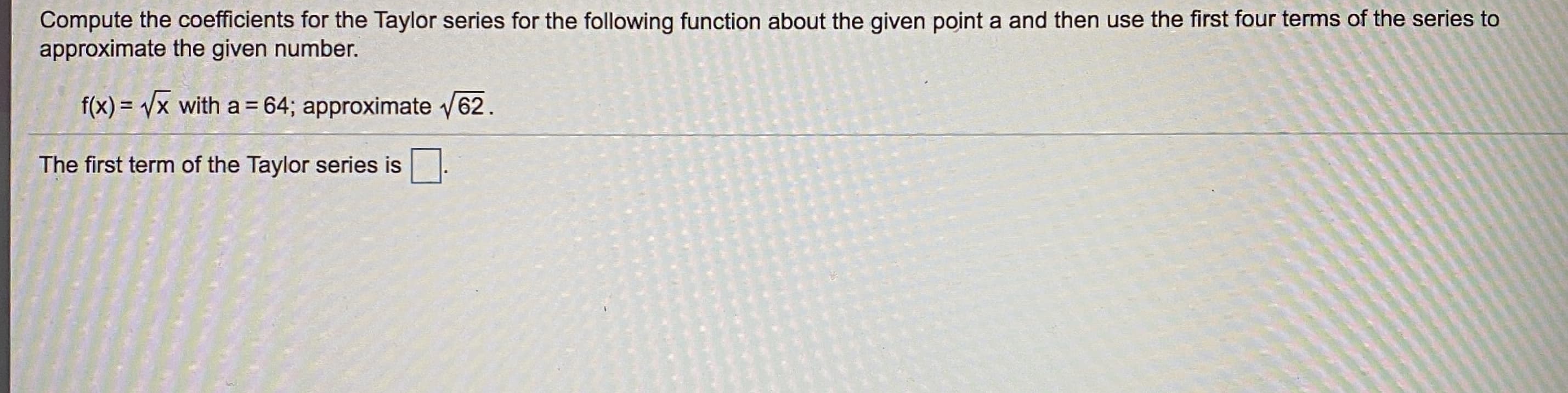 Compute the coefficients for the Taylor series for the following function about the given point a and then use the first four terms of the series to
approximate the given number.
f(x) = Vx with a = 64; approximate v62.
%3D
