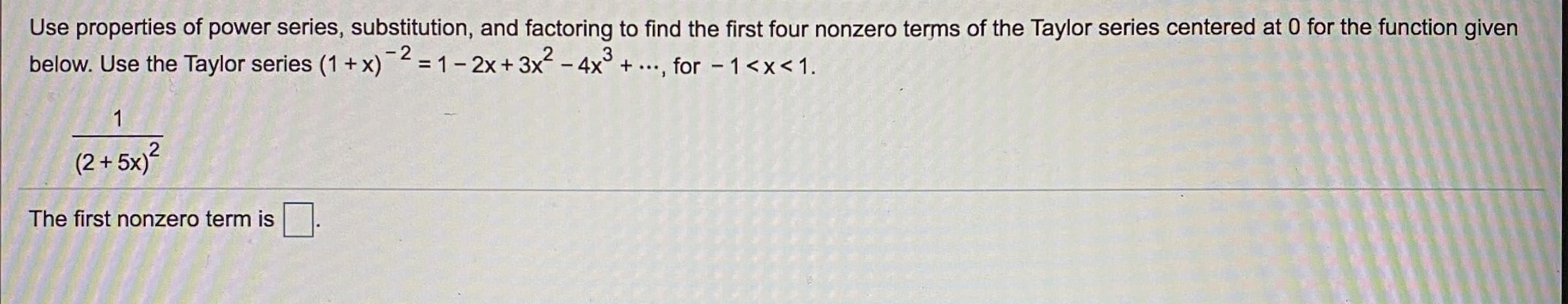 Use properties of power series, substitution, and factoring to find the first four nonzero terms of the Taylor series centered at 0 for the function given
below. Use the Taylor series (1 + x)² =1- 2x+3x - 4x° + ..., for - 1<x<1.
- 2
(2 + 5x)?
The first nonzero term is
