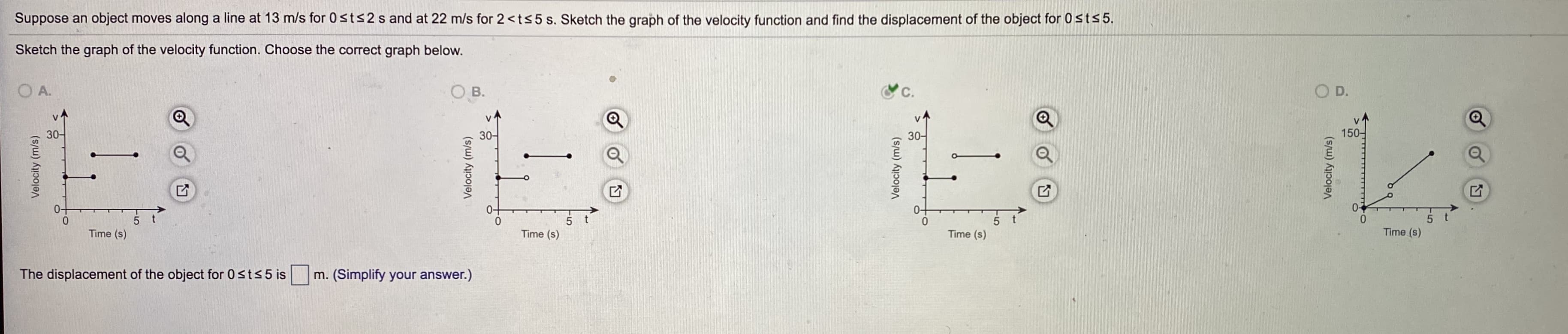 Suppose an object moves along a line at 13 m/s for 0sts2 s and at 22 m/s for 2<ts5s. Sketch the graph of the velocity function and find the displacement of the object for 0sts5.
