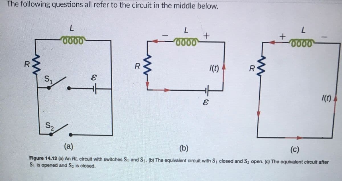 The following questions all refer to the circuit in the middle below.
0000-
|(t)
R
1(1).
S2
(a)
(b)
(c)
Figure 14.12 (a) An RL circuit with switches S, and S2. (b) The equivalent circuit with S closed and S2 open. (c) The equivalent circuit after
S, is opened and S2 is closed.
S.
