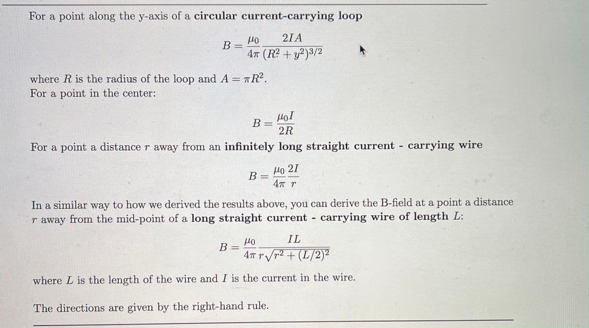 For a point along the y-axis of a circular current-carrying loop
21A
B =
4t (R? + y²)3/2
where R is the radius of the loop and A = TR.
For a point in the center:
Hol
B
2R
For a point a distance r away from an infinitely long straight current carrying wire
%3D
Но 21
4T r
B
In a similar way to how we derived the results above, you can derive the B-field at a point a distance
r away from the mid-point of a long straight current - carrying wire of length L:
IL
В
4t tVr2 + (L/2)²
where L is the length of the wire and I is the current in the wire.
The directions are given by the right-hand rule.
