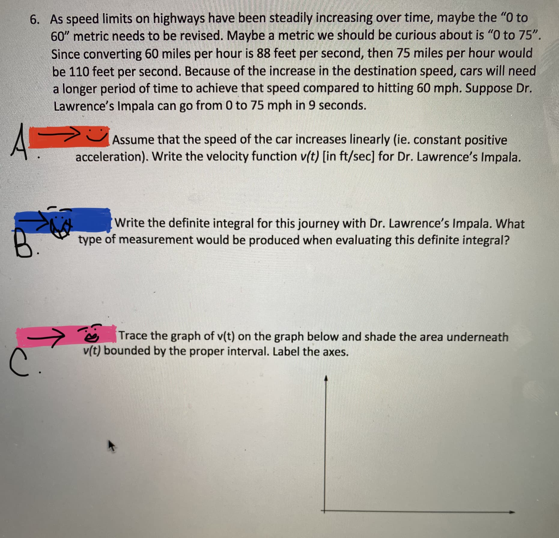6. As speed limits on highways have been steadily increasing over time, maybe the "O to
60" metric needs to be revised. Maybe a metric we should be curious about is "O to 75".
Since converting 60 miles per hour is 88 feet per second, then 75 miles per hour would
be 110 feet per second. Because of the increase in the destination speed, cars will need
a longer period of time to achieve that speed compared to hitting 60 mph. Suppose Dr.
Lawrence's Impala can go from 0 to 75 mph in 9 seconds.
Assume that the speed of the car increases linearly (ie. constant positive
acceleration). Write the velocity function v(t) [in ft/sec] for Dr. Lawrence's Impala.
Write the definite integral for this journey with Dr. Lawrence's Impala. What
type of measurement would be produced when evaluating this definite integral?
Trace the graph of v(t) on the graph below and shade the area underneath
v(t) bounded by the proper interval. Label the axes.
B.
