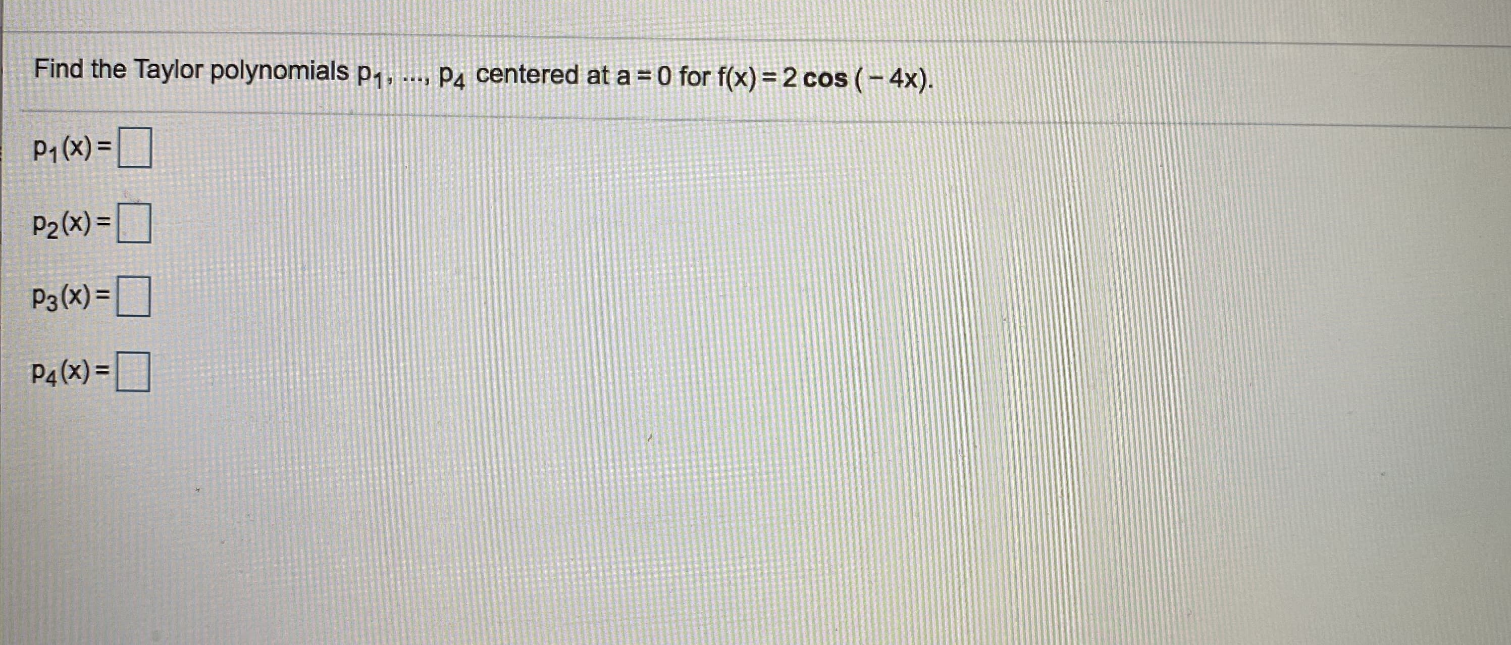 Find the Taylor polynomials p1,
Pa centered at a = 0 for f(x) =2 cos (- 4x).

