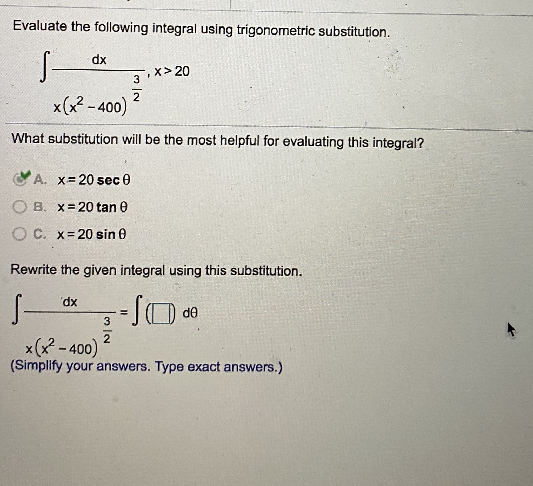 Evaluate the following integral using trigonometric substitution.
dx
x> 20
3
x(x? - 400)
What substitution will be the most helpful for evaluating this integral?
A. x-20 sec 0
O B. x=20 tan 0
O C. x=20 sin 0
Rewrite the given integral using this substitution.
Xp,
d0
x(x - 400)
(Simplify your answers. Type exact answers.)
