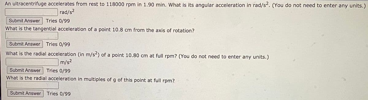 An ultracentrifuge accelerates from rest to 118000 rpm in 1.90 min. What is its angular acceleration in rad/s2. (You do not need to enter any units.)
rad/s?
Submit Answer
Tries 0/99
What is the tangential acceleration of a point 10.8 cm from the axis of rotation?
Submit Answer Tries 0/99
What is the radial acceleration (in m/s2) of a point 10.80 cm at full rpm? (You do not need to enter any units.)
m/s?
Submit Answer
Tries 0/99
What is the radial acceleration in multiples of g of this point at full rpm?
Submit Answer
Tries 0/99
