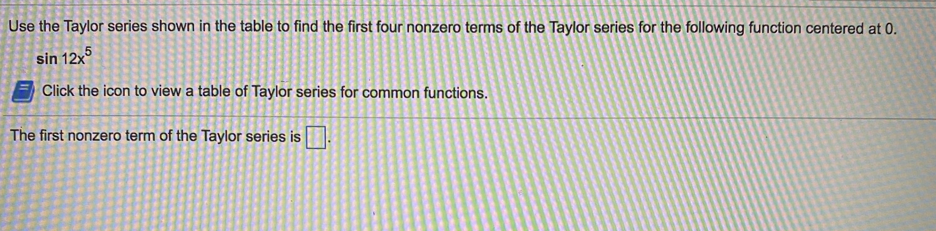 Jse the Taylor series shown in the table to find the first four nonzero terms of the Taylor series for the following function centered at 0.
sin 12x°
