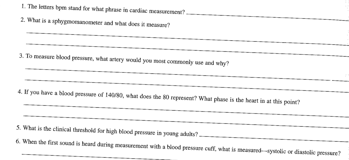 1. The letters bpm stand for what phrase in cardiac measurement?
2. What is a sphygmomanometer and what does it measure?
3. To measure blood pressure, what artery would you most commonly use and why?
4. If you have a blood pressure of 140/80, what does the 80 represent? What phase is the heart in at this point?
5. What is the clinical threshold for high blood pressure in young adults?
6. When the first sound is heard during measurement with a blood pressure cuff, what is measured-systolic or diastolic pressure?
